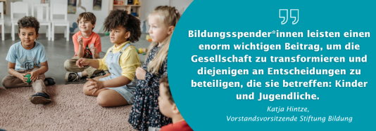 ein Zitat von Katja Hintze, Vorstandsvorsitzende der Stiftung Bildung: Bildungsspender*innen leisten einen enorm wichtigen Beitrag, um die Gesellschaft zu transformieren und diejenigen an Entscheidungen zu beteiligen, die sie betreffen: Kinder und Jugendliche. 