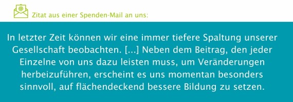 Zitat aus einer Spendenmail: "In letzter Zeit können wir eine tiefere Spaltung unserer Gesellschaft beobachten. [...] Neben dem Beitrag, den jeder Einzelne von uns dazu leisten muss, um Veränderungen herbeizuführen, erscheint es uns momentan besonders sinnvoll, auf flächendeckend bessere Bidung zu setzen."